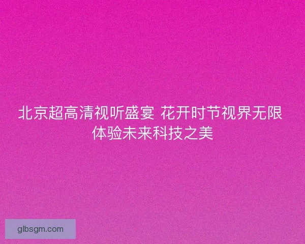 北京超高清视听盛宴 花开时节视界无限 体验未来科技之美