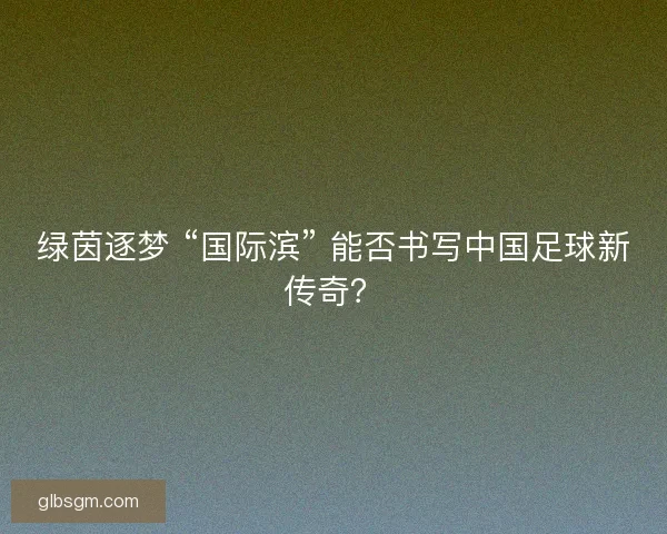 绿茵逐梦 “国际滨” 能否书写中国足球新传奇？