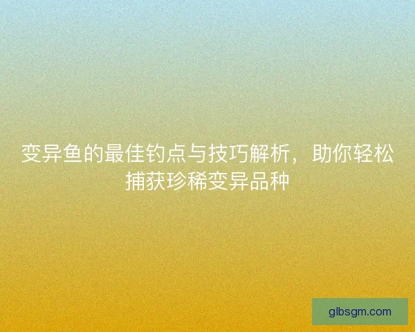 变异鱼的最佳钓点与技巧解析，助你轻松捕获珍稀变异品种