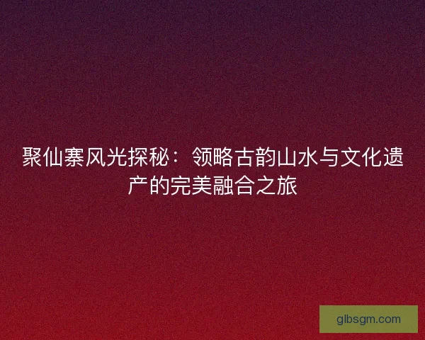 聚仙寨风光探秘：领略古韵山水与文化遗产的完美融合之旅