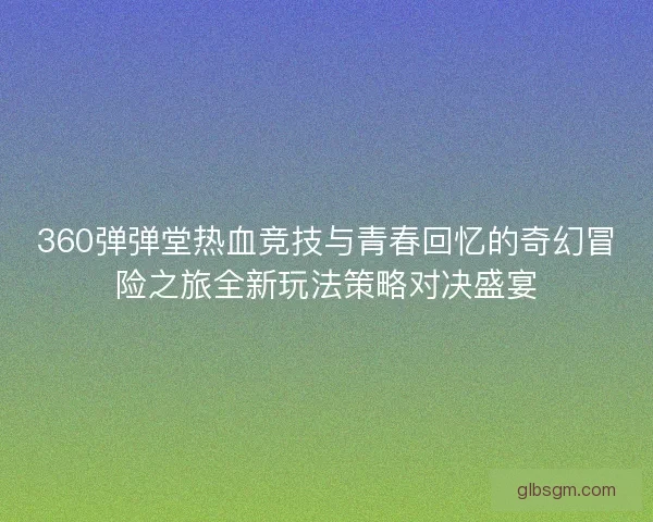 360弹弹堂热血竞技与青春回忆的奇幻冒险之旅全新玩法策略对决盛宴