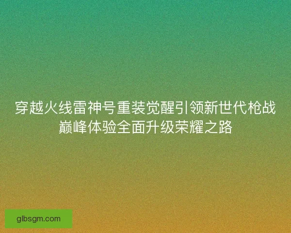 穿越火线雷神号重装觉醒引领新世代枪战巅峰体验全面升级荣耀之路