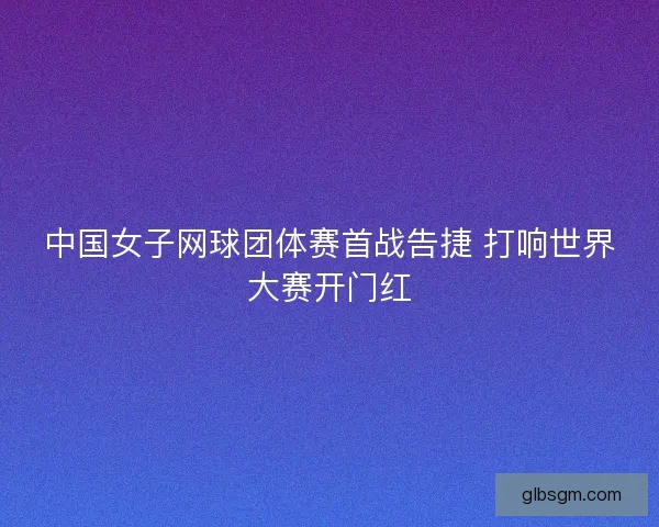 中国女子网球团体赛首战告捷 打响世界大赛开门红