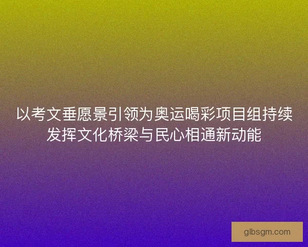 以考文垂愿景引领为奥运喝彩项目组持续发挥文化桥梁与民心相通新动能