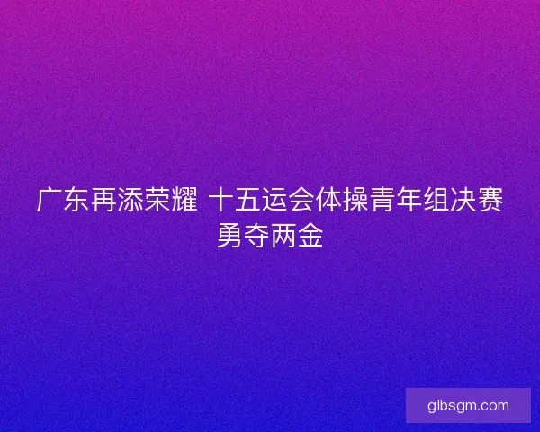 广东再添荣耀 十五运会体操青年组决赛勇夺两金